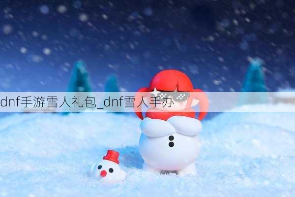 dnf手游雪人礼包_dnf雪人手办