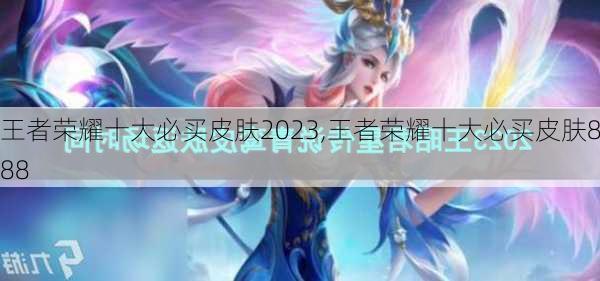 王者荣耀十大必买皮肤2023,王者荣耀十大必买皮肤888