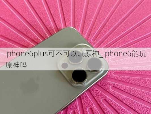 iphone6plus可不可以玩原神_iphone6能玩原神吗